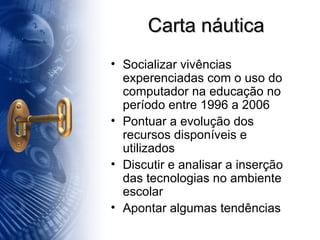 Carta náutica Socializar vivências experenciadas com o uso do computador na educação no período entre 1996 a 2006 Pontuar a evolução dos recursos disponíveis e utilizados Discutir e analisar a inserção das tecnologias no ambiente escolar Apontar algumas tendências 