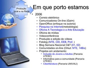 Em que porto estamos 2006 Correio eletrônico Comunicadores On-line (Gaim) OpenOffice (enfoque na autoria) Pesquisa na Internet (metodologia) Oficina A Tecnologia e a Arte Educação Oficina de mídias  Videoconferência Produção e edição de vídeos Fotolog ( NTE ,  CEI ,  EEB ,  Prof.  ) Blog Semana Nacional C&T ( 01 ,  02 ) Comunidades on-line (Orkut:  NTE ,  14Bis ) Projetos em andamento: Inclusão de Jovens a Adultos  (Parceria UTESC) Informática para a comunidade (Parceria UTESC) Ciberliteratura  (Parceria UNIVALI) Produção  local e na Rede 