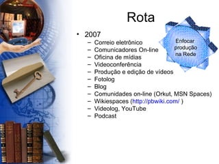 Rota 2007 Correio eletrônico Comunicadores On-line Oficina de mídias  Videoconferência Produção e edição de vídeos Fotolog Blog Comunidades on-line (Orkut, MSN Spaces) Wikiespaces ( http://pbwiki.com/  ) Videolog, YouTube Podcast Enfocar  produção  na Rede 