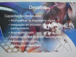 Desafios Capacitação continuada Acompanhar as linguagens atuais Integração ao processo de produção do conhecimento Auto-aprendizado Apropriação dos recursos tecnol ó gicos Atividades integradas Conhecimento em rede 