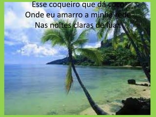 Esse coqueiro que dá coco
Onde eu amarro a minha rede
Nas noites claras de luar.