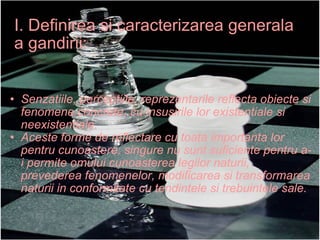 I. Definirea si caracterizarea generala a gandirii: Senzatiile, perceptiile, reprezentarile reflecta obiecte si fenomene concrete, cu insusirile lor existentiale si neexistentiale. Aceste forme de reflectare cu toata importanta lor pentru cunoastere, singure nu sunt suficiente pentru a-i permite omului cunoasterea legilor naturii, prevederea fenomenelor, modificarea si transformarea naturii in conformitate cu tendintele si trebuintele sale. 
