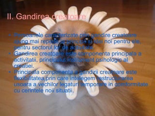II. Gandirea creatoare Persoanele caracterizate prin gandire creatoare ajung mai repede la principii si idei noi pentru ele, pentru sectorul lor de activitate. Gandirea creatoare este componenta principala a activitatii, principalul instrument psihologic al creatiei. Principala componenta a gandirii creatoare este flexibilitatea,prin care intelegem restructurarea usoara a vechilor legaturi temporare in comformitate cu cerintele noii situatii. 