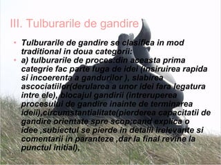 III. Tulburarile de gandire Tulburarile de gandire se clasifica in mod traditional in doua categorii:  a) tulburarile de proces:din aceasta prima categrie fac parte fuga de idei (insiruirea rapida si incoerenta a gandurilor ), slabirea ascociatiilor(derularea a unor idei fara legatura intre ele), blocajul gandirii (intreruperea procesului de gandire inainte de terminarea ideii),circumstantialitate(pierderea capacitatii de gandire orientate spre scop;cand explica o idee ,subiectul se pierde in detalii irelevante si comentarii in paranteze ,dar la final revine la punctul initial), 