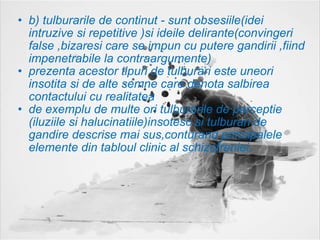 b) tulburarile de continut - sunt obsesiile(idei intruzive si repetitive )si ideile delirante(convingeri false ,bizaresi care se impun cu putere gandirii ,fiind impenetrabile la contraargumente) prezenta acestor tipuri de tulburari este uneori insotita si de alte semne care denota salbirea contactului cu realitatea  de exemplu de multe ori tulburarile de perceptie (iluziile si halucinatiile)insotesc si tulburari de gandire descrise mai sus,conturand principalele elemente din tabloul clinic al schizofreniei. 