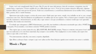 Luiza, você está completando hoje 21 anos. São 21 anos de uma vida intensa, cheia de aventuras, conquistas, mas de
muitas lutas e superações. Temos orgulho de ver a filha linda que você é. Você já viveu muitas situações diferentes, algumas
bastante difíceis, para uma pessoa tão jovem. Tudo isso a transformou e a transforma diariamente nessa mulher forte, corajosa,
líder, porém, doce e muito humana.
Queremos que tenha sempre a certeza de nosso amor. Onde quer que more, estude, viva, trabalhe ou até se case, sempre
estaremos com você. Não há distância em quilômetros ou milhas que irá nos separar. Nós a criamos para o mundo e não para
nós; lhe ensinamos e demonstramos, no dia a dia, o que somos e em que acreditamos e estamos vendo que você aprendeu
direitinho. Isso muito nos emociona.
É verdade que entregamos a DEUS diariamente a sua vida, mas também a educamos mostrando que cabe a VOCÊ fazer
a sua parte. O seu mundo, o seu futuro somente VOCÊ poderá construir.
Não espere que as coisas caiam do céu, AJA, ESTUDE, BATALHE sempre. Nunca se contente com pouco (você sabe
que isso nada tem a ver com bens materiais), faça sempre o seu melhor. Não negligencie os seus estudos, não espere dos
outros o que cabe a você fazer.
Viva intensamente cada dia, com amor, respeito, dignidade.
Que Deus a abençoe hoje e sempre e que você saiba receber Suas bênçãos agindo neste mundo com amor e caridade.
Mamãe e Papai
 