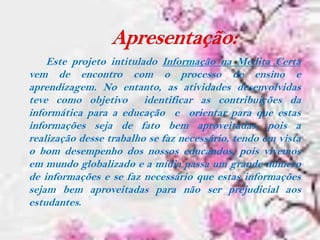 Este projeto intitulado Informação na Medita Certa
vem de encontro com o processo de ensino e
aprendizagem. No entanto, as atividades desenvolvidas
teve como objetivo identificar as contribuições da
informática para a educação e orientar para que estas
informações seja de fato bem aproveitadas, pois a
realização desse trabalho se faz necessário, tendo em vista
o bom desempenho dos nossos educandos, pois vivemos
em mundo globalizado e a mídia passa um grande número
de informações e se faz necessário que estas informações
sejam bem aproveitadas para não ser prejudicial aos
estudantes.
 