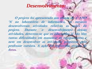 O projeto foi apresentado aos alunos do 4º ANO
“A’ no laboratório de informática, os mesmos
desenvolveram atividades relativas as ações do
projeto. Durante o desenvolvimento dessas
atividades, detectou-se que os educandos já não têm
tantas dificuldades em manusear os equipamentos e
nem em desenvolver as atividades propostas pelo
professor cursista. A ação foi registrada através de
fotos.
 