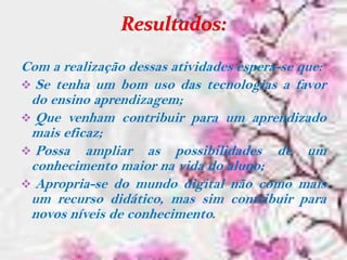 Com a realização dessas atividades espera-se que:
 Se tenha um bom uso das tecnologias a favor
 do ensino aprendizagem;
 Que venham contribuir para um aprendizado
 mais eficaz;
 Possa ampliar as possibilidades de um
 conhecimento maior na vida do aluno;
 Apropria-se do mundo digital não como mais
 um recurso didático, mas sim contribuir para
 novos níveis de conhecimento.
 