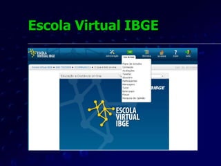 Escola Virtual IBGE O primeiro curso oferecido aos servidores pela Escola Virtual IBGE foi desenvolvido por sua equipe de EAD.  Seu título foi “O Que É Educação a Distância Online” e teve o objetivo de gerar sensibilização para a importância da educação corporativa.  