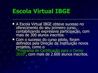Pesquisa de opinião Através de uma pesquisa de opinião aplicada na plataforma Moodle, cerca de 170 educandos realizaram a avaliação da sua experiência na Escola Virtual IBGE.  Perfil do aluno online do IBGE:  50% têm idade entre 46 e 60 anos,  58% são do sexo masculino e 42% do sexo feminino.  São profissionais maduros, muitos próximos da aposentadoria, e que precisam da reciclagem e da aprendizagem continuada.  