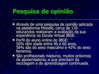 Pesquisa de opinião Numa escala de valores de 1 a 5, os alunos deram "notas" às características do curso e ao ambiente virtual Moodle.  Numa escala onde zero representava uma avaliação ruim e cinco uma excelente avaliação, a média geral ficou entre 4 e 5, demonstrando aprovação da experiência. 