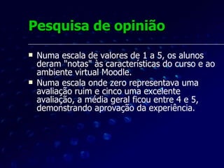 Pesquisa de opinião Foram apresentadas também 2 perguntas abertas sobre a adequação do ambiente de aprendizagem e do conteúdo instrucional. As respostas foram tratadas com o auxílio do software  StickySorter , que dá suporte a diagramas de afinidade. Diagramas de afinidade - úteis para ordenar informações fragmentadas, incertas ou não estruturadas. 
