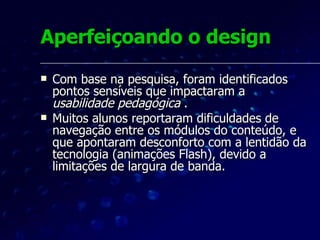 Aperfeiçoando o design O tamanho dos arquivos foi reduzido e inseriu-se um menu  drop-down  de acesso rápido para permitir uma navegação direta a cada tela dos módulos de conteúdo.  Reforçou-se o controle por parte do aprendiz, uma das dimensões da  usabilidade pedagógica , conforme Nokelainen (2006).   