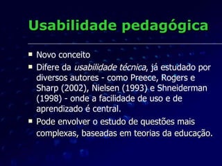 Usabilidade pedagógica O conceito da  usabilidade pedagógica  leva em consideração o desenvolvimento de materiais didáticos centrados no aprendiz.  O grande desafio da EAD é manter a motivação dos alunos e envolvê-los em processos participativos, afetivos e interativos,  o material didático precisa ser auto-explicativo e elaborado de modo a permitir e facilitar aos usuários intervir e controlar o curso da sua aprendizagem.  