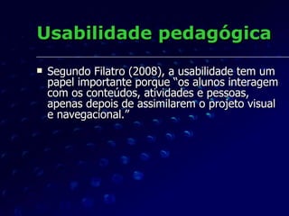 Abreu (2003) A maioria dos cursos online não possui um padrão mínimo de usabilidade. Cada programa de ensino tem seu próprio leiaute e suas peculiaridades.  Isso gera problemas tanto para os alunos quanto para a equipe de produção.  Podemos abstrair daí a importância de se desenvolver um método de avaliação da EAD focalizando a  usabilidade pedagógica .  