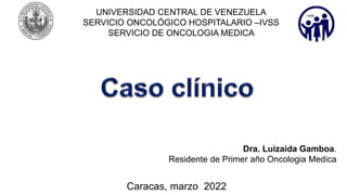 UNIVERSIDAD CENTRAL DE VENEZUELA
SERVICIO ONCOLÓGICO HOSPITALARIO –IVSS
SERVICIO DE ONCOLOGIA MEDICA
Dra. Luizaida Gamboa.
Residente de Primer año Oncologia Medica
Caracas, marzo 2022
 