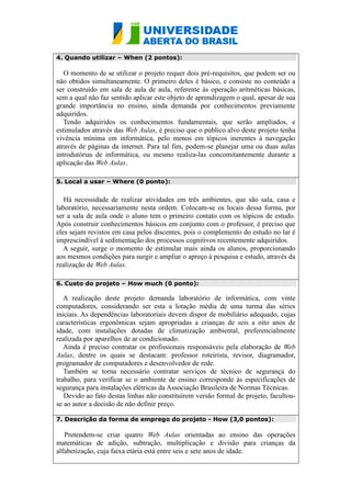 4. Quando utilizar – When (2 pontos):
O momento de se utilizar o projeto requer dois pré-requisitos, que podem ser ou
não obtidos simultaneamente. O primeiro deles é básico, e consiste no conteúdo a
ser construído em sala de aula de aula, referente às operação aritméticas básicas,
sem a qual não faz sentido aplicar este objeto de aprendizagem o qual, apesar de sua
grande importância no ensino, ainda demanda por conhecimentos previamente
adquiridos.
Tendo adquiridos os conhecimentos fundamentais, que serão ampliados, e
estimulados através das Web Aulas, é preciso que o público alvo deste projeto tenha
vivência mínima em informática, pelo menos em tópicos inerentes à navegação
através de páginas da internet. Para tal fim, podem-se planejar uma ou duas aulas
introdutórias de informática, ou mesmo realiza-las concomitantemente durante a
aplicação das Web Aulas.
5. Local a usar – Where (0 ponto):
Há necessidade de realizar atividades em três ambientes, que são sala, casa e
laboratório, necessariamente nesta ordem. Colocam-se os locais dessa forma, por
ser a sala de aula onde o aluno tem o primeiro contato com os tópicos de estudo.
Após construir conhecimentos básicos em conjunto com o professor, é preciso que
eles sejam revistos em casa pelos discentes, pois o complemento do estudo no lar é
imprescindível à sedimentação dos processos cognitivos recentemente adquiridos.
A seguir, surge o momento de estimular mais ainda os alunos, proporcionando
aos mesmos condições para surgir e ampliar o apreço à pesquisa e estudo, através da
realização de Web Aulas.
6. Custo do projeto – How much (0 ponto):
A realização deste projeto demanda laboratório de informática, com vinte
computadores, considerando ser esta a lotação média de uma turma das séries
iniciais. As dependências laboratoriais devem dispor de mobiliário adequado, cujas
características ergonômicas sejam apropriadas a crianças de seis a oito anos de
idade, com instalações dotadas de climatização ambiental, preferencialmente
realizada por aparelhos de ar condicionado.
Ainda é preciso contratar os profissionais responsáveis pela elaboração de Web
Aulas, dentre os quais se destacam: professor roteirista, revisor, diagramador,
programador de computadores e desenvolvedor de rede.
Também se torna necessário contratar serviços de técnico de segurança do
trabalho, para verificar se o ambiente de ensino corresponde às especificações de
segurança para instalações elétricas da Associação Brasileira de Normas Técnicas.
Devido ao fato destas linhas não constituírem versão formal de projeto, facultou-
se ao autor a decisão de não definir preço.
7. Descrição da forma de emprego do projeto - How (3,0 pontos):
Pretendem-se criar quatro Web Aulas orientadas ao ensino das operações
matemáticas de adição, subtração, multiplicação e divisão para crianças da
alfabetização, cuja faixa etária está entre seis e sete anos de idade.
 