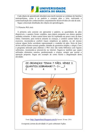 Cada objeto de aprendizado abordará uma tarefa inerente ao cotidiano de famílias
metropolitanas, como ir ao padeiro e comprar pães e leite, realizando a
contextualização dos conhecimentos conjuntamente desenvolvidos em sala de aula.
Segue a descrição detalhadas dos objetos de aprendizagem.
7.1 Primeira Web Aula
A primeira aula consiste em apresentar o padeiro, as quantidades de pães
disponíveis, e quantos foram vendidos, para depois perguntar aos alunos quantas
unidades restaram. A ideia central desta aula foi explanada em pouco mais de duas
linhas. Entretanto, para torná-la atraente às crianças, e conferir caráter lúdico ao
exercício, recomenda-se conferir traços simpáticos ao padeiro, ou até mesmo
colocar algum bicho sorridente representando o vendedor de pães. Seria de bom
alvitre utilizar fontes textuais grandes, dotadas de geometria simples, e alegre. Caso
o programa utilizado para elaborar a Web Aula não tenha biblioteca com figuras
suficientes, recomenda-se procurá-las na internet. Sugere-se também que sejam
utilizados elementos sonoros, parabenizando a criança, sempre que acertar a
operação proposta. Segue um exemplo de como ficaria a diagramação desta
atividade:
Fonte: http://lagartobeer.blogspot.com.br Acesso: 20 mar. 2016
A resposta correta da atividade é 4, pois sobraram 4 pães.
OI CRIANÇAS! TINHA 7 PÃES. VENDI 3.
QUANTOS SOBRARAM? 7 – 3 = __?
2 3 4 5 6
X X X
X
 