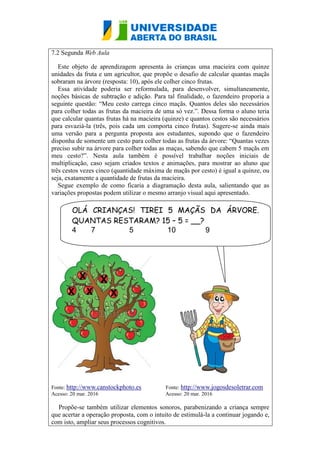 7.2 Segunda Web Aula
Este objeto de aprendizagem apresenta às crianças uma macieira com quinze
unidades da fruta e um agricultor, que propõe o desafio de calcular quantas maçãs
sobraram na árvore (resposta: 10), após ele colher cinco frutas.
Essa atividade poderia ser reformulada, para desenvolver, simultaneamente,
noções básicas de subtração e adição. Para tal finalidade, o fazendeiro proporia a
seguinte questão: “Meu cesto carrega cinco maçãs. Quantos deles são necessários
para colher todas as frutas da macieira de uma só vez.”. Dessa forma o aluno teria
que calcular quantas frutas há na macieira (quinze) e quantos cestos são necessários
para esvaziá-la (três, pois cada um comporta cinco frutas). Sugere-se ainda mais
uma versão para a pergunta proposta aos estudantes, supondo que o fazendeiro
disponha de somente um cesto para colher todas as frutas da árvore: “Quantas vezes
preciso subir na árvore para colher todas as maças, sabendo que cabem 5 maçãs em
meu cesto?”. Nesta aula também é possível trabalhar noções iniciais de
multiplicação, caso sejam criados textos e animações, para mostrar ao aluno que
três cestos vezes cinco (quantidade máxima de maçãs por cesto) é igual a quinze, ou
seja, exatamente a quantidade de frutas da macieira.
Segue exemplo de como ficaria a diagramação desta aula, salientando que as
variações propostas podem utilizar o mesmo arranjo visual aqui apresentado.
Fonte: http://www.canstockphoto.es Fonte: http://www.jogosdesoletrar.com
Acesso: 20 mar. 2016 Acesso: 20 mar. 2016
Propõe-se também utilizar elementos sonoros, parabenizando a criança sempre
que acertar a operação proposta, com o intuito de estimulá-la a continuar jogando e,
com isto, ampliar seus processos cognitivos.
X
OLÁ CRIANÇAS! TIREI 5 MAÇÃS DA ÁRVORE.
QUANTAS RESTARAM? 15 – 5 = __?
4 7 5 10 9
X X
X
X
 