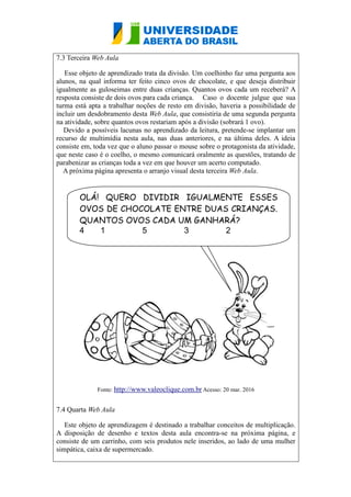 7.3 Terceira Web Aula
Esse objeto de aprendizado trata da divisão. Um coelhinho faz uma pergunta aos
alunos, na qual informa ter feito cinco ovos de chocolate, e que deseja distribuir
igualmente as guloseimas entre duas crianças. Quantos ovos cada um receberá? A
resposta consiste de dois ovos para cada criança. Caso o docente julgue que sua
turma está apta a trabalhar noções de resto em divisão, haveria a possibilidade de
incluir um desdobramento desta Web Aula, que consistiria de uma segunda pergunta
na atividade, sobre quantos ovos restariam após a divisão (sobrará 1 ovo).
Devido a possíveis lacunas no aprendizado da leitura, pretende-se implantar um
recurso de multimídia nesta aula, nas duas anteriores, e na última deles. A ideia
consiste em, toda vez que o aluno passar o mouse sobre o protagonista da atividade,
que neste caso é o coelho, o mesmo comunicará oralmente as questões, tratando de
parabenizar as crianças toda a vez em que houver um acerto computado.
A próxima página apresenta o arranjo visual desta terceira Web Aula.
Fonte: http://www.valeoclique.com.br Acesso: 20 mar. 2016
7.4 Quarta Web Aula
Este objeto de aprendizagem é destinado a trabalhar conceitos de multiplicação.
A disposição de desenho e textos desta aula encontra-se na próxima página, e
consiste de um carrinho, com seis produtos nele inseridos, ao lado de uma mulher
simpática, caixa de supermercado.
OLÁ! QUERO DIVIDIR IGUALMENTE ESSES
OVOS DE CHOCOLATE ENTRE DUAS CRIANÇAS.
QUANTOS OVOS CADA UM GANHARÁ?
4 1 5 3 2
 
