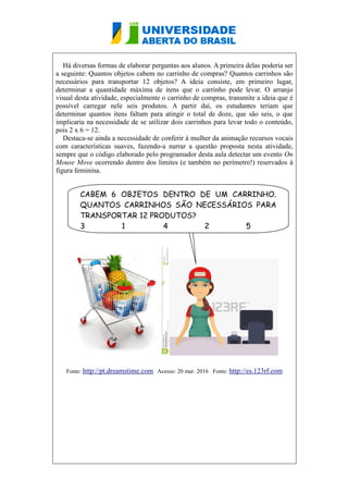 Há diversas formas de elaborar perguntas aos alunos. A primeira delas poderia ser
a seguinte: Quantos objetos cabem no carrinho de compras? Quantos carrinhos são
necessários para transportar 12 objetos? A ideia consiste, em primeiro lugar,
determinar a quantidade máxima de itens que o carrinho pode levar. O arranjo
visual desta atividade, especialmente o carrinho de compras, transmite a ideia que é
possível carregar nele seis produtos. A partir daí, os estudantes teriam que
determinar quantos itens faltam para atingir o total de doze, que são seis, o que
implicaria na necessidade de se utilizar dois carrinhos para levar todo o conteúdo,
pois 2 x 6 = 12.
Destaca-se ainda a necessidade de conferir à mulher da animação recursos vocais
com características suaves, fazendo-a narrar a questão proposta nesta atividade,
sempre que o código elaborado pelo programador desta aula detectar um evento On
Mouse Move ocorrendo dentro dos limites (e também no perímetro!) reservados à
figura feminina.
Fonte: http://pt.dreamstime.com Acesso: 20 mar. 2016 Fonte: http://es.123rf.com
CABEM 6 OBJETOS DENTRO DE UM CARRINHO.
QUANTOS CARRINHOS SÃO NECESSÁRIOS PARA
TRANSPORTAR 12 PRODUTOS?
3 1 4 2 5
 