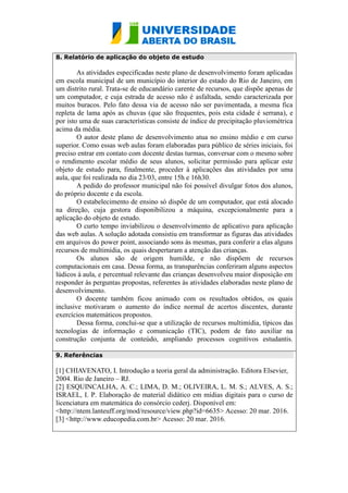 8. Relatório de aplicação do objeto de estudo
As atividades especificadas neste plano de desenvolvimento foram aplicadas
em escola municipal de um município do interior do estado do Rio de Janeiro, em
um distrito rural. Trata-se de educandário carente de recursos, que dispõe apenas de
um computador, e cuja estrada de acesso não é asfaltada, sendo caracterizada por
muitos buracos. Pelo fato dessa via de acesso não ser pavimentada, a mesma fica
repleta de lama após as chuvas (que são frequentes, pois esta cidade é serrana), e
por isto uma de suas características consiste de índice de precipitação pluviométrica
acima da média.
O autor deste plano de desenvolvimento atua no ensino médio e em curso
superior. Como essas web aulas foram elaboradas para público de séries iniciais, foi
preciso entrar em contato com docente destas turmas, conversar com o mesmo sobre
o rendimento escolar médio de seus alunos, solicitar permissão para aplicar este
objeto de estudo para, finalmente, proceder à aplicações das atividades por uma
aula, que foi realizada no dia 23/03, entre 15h e 16h30.
A pedido do professor municipal não foi possível divulgar fotos dos alunos,
do próprio docente e da escola.
O estabelecimento de ensino só dispõe de um computador, que está alocado
na direção, cuja gestora disponibilizou a máquina, excepcionalmente para a
aplicação do objeto de estudo.
O curto tempo inviabilizou o desenvolvimento de aplicativo para aplicação
das web aulas. A solução adotada consistiu em transformar as figuras das atividades
em arquivos do power point, associando sons às mesmas, para conferir a elas alguns
recursos de multimídia, os quais despertaram a atenção das crianças.
Os alunos são de origem humilde, e não dispõem de recursos
computacionais em casa. Dessa forma, as transparências conferiram alguns aspectos
lúdicos à aula, e percentual relevante das crianças desenvolveu maior disposição em
responder às perguntas propostas, referentes às atividades elaboradas neste plano de
desenvolvimento.
O docente também ficou animado com os resultados obtidos, os quais
inclusive motivaram o aumento do índice normal de acertos discentes, durante
exercícios matemáticos propostos.
Dessa forma, conclui-se que a utilização de recursos multimídia, típicos das
tecnologias de informação e comunicação (TIC), podem de fato auxiliar na
construção conjunta de conteúdo, ampliando processos cognitivos estudantis.
Fazendo sentido.
9. Referências
[1] CHIAVENATO, I. Introdução a teoria geral da administração. Editora Elsevier,
2004. Rio de Janeiro – RJ.
[2] ESQUINCALHA, A. C.; LIMA, D. M.; OLIVEIRA, L. M. S.; ALVES, A. S.;
ISRAEL, I. P. Elaboração de material didático em mídias digitais para o curso de
licenciatura em matemática do consórcio cederj. Disponível em:
<http://ntem.lanteuff.org/mod/resource/view.php?id=6635> Acesso: 20 mar. 2016.
[3] <http://www.educopedia.com.br> Acesso: 20 mar. 2016.
 