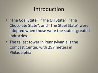 Introduction
• "The Coal State", "The Oil State", "The
  Chocolate State", and "The Steel State" were
  adopted when those were the state's greatest
  industries
• The tallest tower in Pennsylvania is the
  Comcast Center, with 297 meters in
  Philadelphia
 