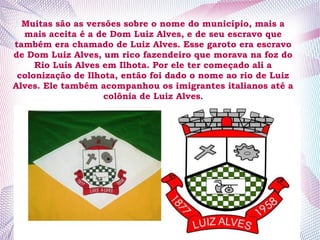 Muitas são as versões sobre o nome do município, mais a
mais aceita é a de Dom Luiz Alves, e de seu escravo que
também era chamado de Luiz Alves. Esse garoto era escravo
de Dom Luiz Alves, um rico fazendeiro que morava na foz do
Rio Luís Alves em Ilhota. Por ele ter começado ali a
colonização de Ilhota, então foi dado o nome ao rio de Luiz
Alves. Ele também acompanhou os imigrantes italianos até a
colônia de Luiz Alves.
 