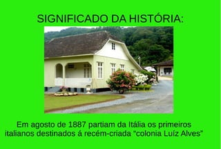 SIGNIFICADO DA HISTÓRIA:
Em agosto de 1887 partiam da Itália os primeiros
italianos destinados á recém-criada “colonia Luíz Alves”
 