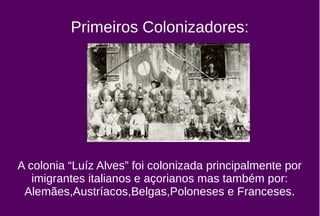 Primeiros Colonizadores:
A colonia “Luíz Alves” foi colonizada principalmente por
imigrantes italianos e açorianos mas também por:
Alemães,Austríacos,Belgas,Poloneses e Franceses.
 