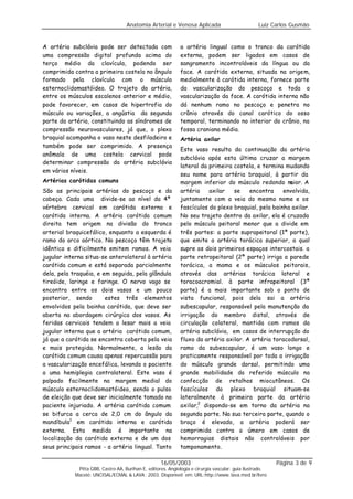 Anatomia Arterial e Venosa Aplicada                            Luiz Carlos Gusmão


A artéria subclávia pode ser detectada com                    a artéria lingual como o tronco da carótida
uma compressão digital profunda acima do                      externa, podem ser ligados em casos de
terço médio da clavícula, podendo ser                         sangramento incontroláveis da língua ou da
comprimida contra a primeira costela no ângulo                face. A carótida externa, situada na origem,
formado pela clavícula com o músculo                          medialmente à carótida interna, fornece parte
esternoclidomastóideo. O trajeto da artéria,                  da vascularização do pescoço e toda a
entre os músculos escalenos anterior e médio,                 vascularização da face. A carótida interna não
pode favorecer, em casos de hipertrofia do                    dá nenhum ramo no pescoço e penetra no
músculo ou variações, a angústia da segunda                   crânio através do canal carótico do osso
parte da artéria, constituindo as síndromes de                temporal, terminando no interior do crânio, na
compressão neurovasculares, já que, o plexo                   fossa craniana média.
braquial acompanha o vaso neste desfiladeiro e                Artéria axilar
também pode ser comprimido. A presença
                                                              Este vaso resulta da continuação da artéria
anômala de uma costela cervical pode
                                                              subclávia após esta última cruzar a margem
determinar compressão da artéria subclávia
                                                              lateral da primeira costela, e termina mudando
em vários níveis.
                                                              seu nome para artéria braquial, à partir da
Artérias carótidas comuns                                     margem inferior do músculo redondo m     aior. A
São as principais artérias do pescoço e da                    artéria    axilar   se    encontra     envolvida,
cabeça. Cada uma divide-se ao nível da 4ª                     juntamente com a veia do mesmo nome e os
vértebra cervical em carótida externa e                       fascículos do plexo braquial, pela bainha axilar.
carótida interna. A artéria carótida comum                    No seu trajeto dentro da axilar, ela é cruzada
direita tem origem na divisão do tronco                       pelo músculo peitoral menor que a divide em
arterial braquicefálico, enquanto a esquerda é                três partes: a parte suprapeitoral (1ª parte),
ramo do arco aórtico. No pescoço têm trajeto                  que emite a artéria torácica superior, a qual
idêntico e dificilmente emitem ramos. A veia                  supre os dois primeiros espaços intercostais. a
jugular interna situa-se anterolateral à artéria              parte retropeitoral (2ª parte) irriga a parede
carótida comum e está separada parcialmente                   torácica, a mama e os músculos peitorais,
dela, pela traquéia, e em seguida, pela glândula              através das artérias torácica lateral e
tireóide, laringe e faringe. O nervo vago se                  toracoacromial. à parte infrapeitoral (3ª
encontra entre os dois vasos e um pouco                       parte) é a mais importante sob o ponto de
posterior, sendo        estes três elementos                  vista funcional, pois dela sai a artéria
envolvidos pela bainha carótida, que deve ser                 subescapular, responsável pela manutenção da
aberta na abordagem cirúrgica dos vasos. As                   irrigação do membro distal, através de
feridas cervicais tendem a lesar mais a veia                  circulação colateral, mantida com ramos da
jugular interna que a artéria carótida comum,                 artéria subclávia, em casos de interrupção do
já que a carótida se encontra coberta pela veia               fluxo da artéria axilar. A artéria toracodorsal,
e mais protegida. Normalmente, a lesão da                     ramo da subescapular, é um vaso longo e
carótida comum causa apenas repercussão para                  praticamente responsável por toda a irrigação
a vascularização encefálica, levando o paciente               do músculo grande dorsal, permitindo uma
a uma hemiplegia contralateral. Este vaso é                   grande mobilidade do referido músculo na
palpado facilmente na margem medial do                        confecção de retalhos miocutâneos. Os
músculo esternoclidomastóideo, sendo o pulso                  fascículos do plexo braquial situam-se
de eleição que deve ser inicialmente tomado no                lateralmente à primeira parte da artéria
paciente injuriado. A artéria carótida comum                  axilar,2 dispondo-se em torno da artéria na
se bifurca a cerca de 2,0 cm do ângulo da                     segunda parte. Na sua terceira parte, quando o
mandíbula1 em carótida interna e carótida                     braço é elevado, a artéria poderá ser
externa. Esta medida é importante na                          comprimida contra o úmero em casos de
localização da carótida externa e de um dos                   hemorragias distais não controláveis por
seus principais ramos - a artéria lingual. Tanto              tamponamento.

                                                    16/05/2003                                            Página 3 de 9
             Pitta GBB, Castro AA, Burihan E, editores. Angiologia e cirurgia vascular: guia ilustrado.
            Maceió: UNCISAL/ECMAL & LAVA; 2003. Disponível em: URL:http://www. lava.med.br/livro
 