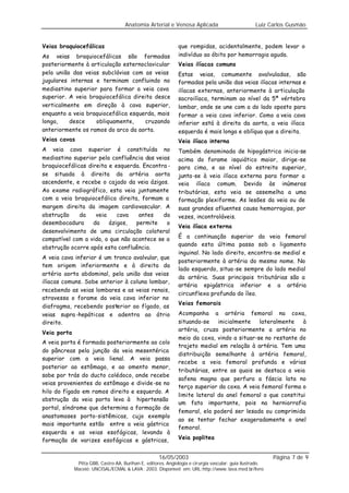 Anatomia Arterial e Venosa Aplicada                            Luiz Carlos Gusmão


Veias braquiocefálicas                                         que rompidas, acidentalmente, podem levar o
As veias braquiocefálicas são formadas                         indivíduo ao óbito por hemorragia aguda.
posteriormente à articulação esternoclavicular                 Veias ilíacas comuns
pela união das veias subclávias com as veias                   Estas veias, comumente avalvuladas, são
jugulares internas e terminam confluindo no                    formadas pela união das veias ilíacas internas e
mediastino superior para formar a veia cava                    ilíacas externas, anteriormente à articulação
superior. A veia braquiocefálica direita desce                 sacroilíaca, terminam ao nível da 5ª vértebra
verticalmente em direção à cava superior,                      lombar, onde se une com a do lado oposto para
enquanto a veia braquiocefálica esquerda, mais                 formar a veia cava inferior. Como a veia cava
longa,    desce    obliquamente,     cruzando                  inferior está à direita da aorta, a veia ilíaca
anteriormente os ramos do arco da aorta.                       esquerda é mais longa e oblíqua que a direita.
Veias cavas                                                    Veia ilíaca interna
A veia cava superior é constituída no                          Também denominada de hipogástrica inicia-se
mediastino superior pela confluência das veias                 acima do forame isquiático maior, dirige-se
braquiocefálicas direita e esquerda. Encontra -                para cima, e ao nível do estreito superior,
se situada à direita da artéria aorta                          junta-se à veia ilíaca externa para formar a
ascendente, e recebe o cajado da veia ázigos.                  veia ilíaca comum. Devido às inúmeras
Ao exame radiográfico, esta veia juntamente                    tributárias, esta veia se assemelha a uma
com a veia braquiocefálica direita, formam a                   formação plexiforme. As lesões da veia ou de
margem direita da imagem cardiovascular. A                     suas grandes afluentes causa hemorragias, por
obstrução     da    veia    cava   antes    da                 vezes, incontroláveis.
desembocadura      da    ázigos,  permite    o
                                                               Veia ilíaca externa
desenvolvimento de uma circulação colateral
compatível com a vida, o que não acontece se a                 É a continuação superior da veia femoral
                                                               quando esta última passa sob o ligamento
obstrução ocorre após esta confluência.
                                                               inguinal. No lado direito, encontra-se medial e
A veia cava inferior é um tronco avalvular, que
                                                               posteriormente à artéria do mesmo nome. No
tem origem inferiormente e à direita da
                                                               lado esquerdo, situa-se sempre do lado medial
artéria aorta abdominal, pela união das veias
                                                               da artéria. Suas principais tributárias são a
ilíacas comuns. Sobe anterior à coluna lombar,
                                                               artéria epigástrica inferior e a artéria
recebendo as veias lombares e as veias renais,
                                                               circunflexa profunda do íleo.
atravessa o forame da veia cava inferior no
                                                               Veias femorais
diafragma, recebendo posterior ao fígado, as
veias supra -hepáticas e adentra ao átrio                      Acompanha a artéria femoral na coxa,
direito.                                                       situando-se    inicialmente   lateralmente   à
                                                               artéria, cruza posteriormente a artéria no
Veia porta
                                                               meio da coxa, vindo a situar-se no restante do
A veia porta é formada posteriormente ao colo
                                                               trajeto medial em relação à artéria. Tem uma
do pâncreas pela junção da veia mesentérica
                                                               distribuição semelhante à artéria femoral,
superior com a veia lienal. A veia passa
                                                               recebe a veia femoral profunda e várias
posterior ao estômago, e ao omento menor,
                                                               tributárias, entre as quais se destaca a veia
sobe por trás do ducto colédoco, onde recebe
                                                               safena magna que perfura a fáscia lata no
veias provenientes do estômago e divide-se no
                                                               terço superior da coxa. A veia femoral forma o
hilo do fígado em ramos direito e esquerdo. A
                                                               limite lateral do anel femoral o que constitui
obstrução da veia porta leva à hipertensão
                                                               um fato importante, pois na herniorrafia
portal, síndrome que determina a formação de
                                                               femoral, ela poderá ser lesada ou comprimida
anastomoses porto-sistêmicas, cujo exemplo
                                                               ao se tentar fechar exageradamente o anel
mais importante estão entre a veia gástrica
                                                               femoral.
esquerda e as veias esofágicas, levando à
formação de varizes esofágicas e gástricas,                    Veia poplitea


                                                     16/05/2003                                            Página 7 de 9
              Pitta GBB, Castro AA, Burihan E, editores. Angiologia e cirurgia vascular: guia ilustrado.
             Maceió: UNCISAL/ECMAL & LAVA; 2003. Disponível em: URL:http://www. lava.med.br/livro
 
