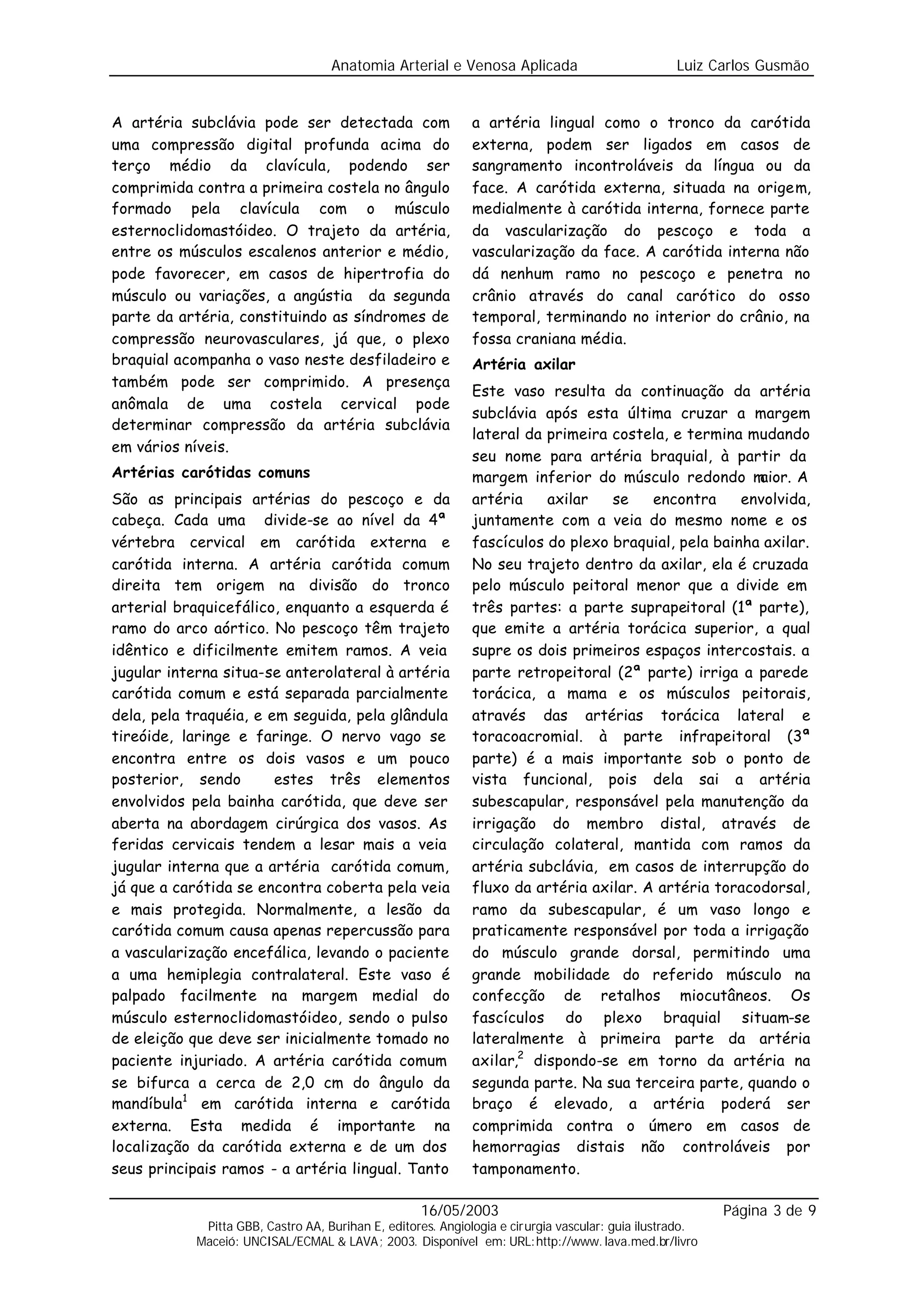 Anatomia Arterial e Venosa Aplicada                            Luiz Carlos Gusmão


A artéria subclávia pode ser detectada com                    a artéria lingual como o tronco da carótida
uma compressão digital profunda acima do                      externa, podem ser ligados em casos de
terço médio da clavícula, podendo ser                         sangramento incontroláveis da língua ou da
comprimida contra a primeira costela no ângulo                face. A carótida externa, situada na origem,
formado pela clavícula com o músculo                          medialmente à carótida interna, fornece parte
esternoclidomastóideo. O trajeto da artéria,                  da vascularização do pescoço e toda a
entre os músculos escalenos anterior e médio,                 vascularização da face. A carótida interna não
pode favorecer, em casos de hipertrofia do                    dá nenhum ramo no pescoço e penetra no
músculo ou variações, a angústia da segunda                   crânio através do canal carótico do osso
parte da artéria, constituindo as síndromes de                temporal, terminando no interior do crânio, na
compressão neurovasculares, já que, o plexo                   fossa craniana média.
braquial acompanha o vaso neste desfiladeiro e                Artéria axilar
também pode ser comprimido. A presença
                                                              Este vaso resulta da continuação da artéria
anômala de uma costela cervical pode
                                                              subclávia após esta última cruzar a margem
determinar compressão da artéria subclávia
                                                              lateral da primeira costela, e termina mudando
em vários níveis.
                                                              seu nome para artéria braquial, à partir da
Artérias carótidas comuns                                     margem inferior do músculo redondo m     aior. A
São as principais artérias do pescoço e da                    artéria    axilar   se    encontra     envolvida,
cabeça. Cada uma divide-se ao nível da 4ª                     juntamente com a veia do mesmo nome e os
vértebra cervical em carótida externa e                       fascículos do plexo braquial, pela bainha axilar.
carótida interna. A artéria carótida comum                    No seu trajeto dentro da axilar, ela é cruzada
direita tem origem na divisão do tronco                       pelo músculo peitoral menor que a divide em
arterial braquicefálico, enquanto a esquerda é                três partes: a parte suprapeitoral (1ª parte),
ramo do arco aórtico. No pescoço têm trajeto                  que emite a artéria torácica superior, a qual
idêntico e dificilmente emitem ramos. A veia                  supre os dois primeiros espaços intercostais. a
jugular interna situa-se anterolateral à artéria              parte retropeitoral (2ª parte) irriga a parede
carótida comum e está separada parcialmente                   torácica, a mama e os músculos peitorais,
dela, pela traquéia, e em seguida, pela glândula              através das artérias torácica lateral e
tireóide, laringe e faringe. O nervo vago se                  toracoacromial. à parte infrapeitoral (3ª
encontra entre os dois vasos e um pouco                       parte) é a mais importante sob o ponto de
posterior, sendo        estes três elementos                  vista funcional, pois dela sai a artéria
envolvidos pela bainha carótida, que deve ser                 subescapular, responsável pela manutenção da
aberta na abordagem cirúrgica dos vasos. As                   irrigação do membro distal, através de
feridas cervicais tendem a lesar mais a veia                  circulação colateral, mantida com ramos da
jugular interna que a artéria carótida comum,                 artéria subclávia, em casos de interrupção do
já que a carótida se encontra coberta pela veia               fluxo da artéria axilar. A artéria toracodorsal,
e mais protegida. Normalmente, a lesão da                     ramo da subescapular, é um vaso longo e
carótida comum causa apenas repercussão para                  praticamente responsável por toda a irrigação
a vascularização encefálica, levando o paciente               do músculo grande dorsal, permitindo uma
a uma hemiplegia contralateral. Este vaso é                   grande mobilidade do referido músculo na
palpado facilmente na margem medial do                        confecção de retalhos miocutâneos. Os
músculo esternoclidomastóideo, sendo o pulso                  fascículos do plexo braquial situam-se
de eleição que deve ser inicialmente tomado no                lateralmente à primeira parte da artéria
paciente injuriado. A artéria carótida comum                  axilar,2 dispondo-se em torno da artéria na
se bifurca a cerca de 2,0 cm do ângulo da                     segunda parte. Na sua terceira parte, quando o
mandíbula1 em carótida interna e carótida                     braço é elevado, a artéria poderá ser
externa. Esta medida é importante na                          comprimida contra o úmero em casos de
localização da carótida externa e de um dos                   hemorragias distais não controláveis por
seus principais ramos - a artéria lingual. Tanto              tamponamento.

                                                    16/05/2003                                            Página 3 de 9
             Pitta GBB, Castro AA, Burihan E, editores. Angiologia e cirurgia vascular: guia ilustrado.
            Maceió: UNCISAL/ECMAL & LAVA; 2003. Disponível em: URL:http://www. lava.med.br/livro
 