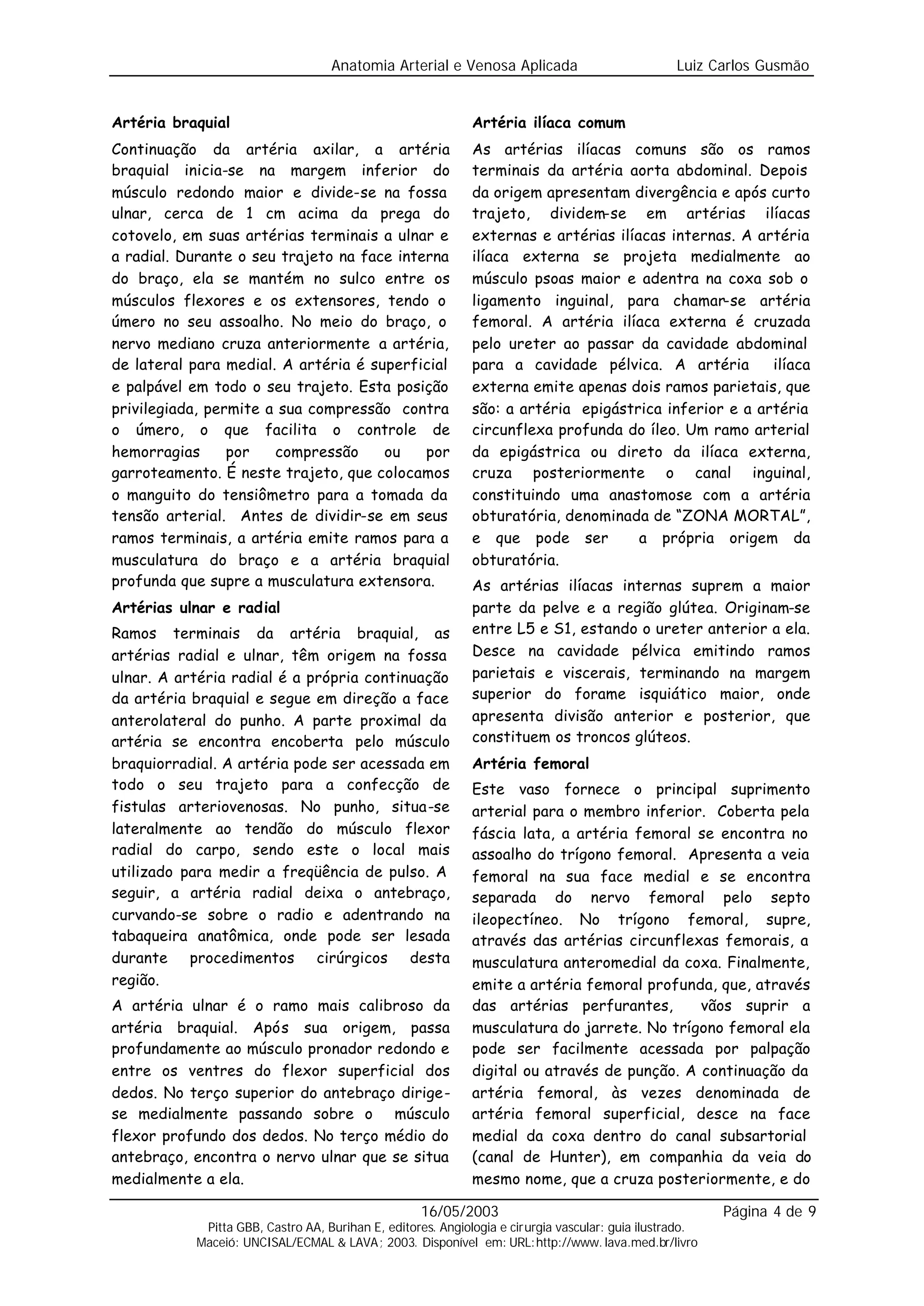 Anatomia Arterial e Venosa Aplicada                            Luiz Carlos Gusmão


Artéria braquial                                             Artéria ilíaca comum
Continuação da artéria axilar, a artéria                     As artérias ilíacas comuns são os ramos
braquial inicia-se na margem inferior do                     terminais da artéria aorta abdominal. Depois
músculo redondo maior e divide-se na fossa                   da origem apresentam divergência e após curto
ulnar, cerca de 1 cm acima da prega do                       trajeto, dividem-se em artérias ilíacas
cotovelo, em suas artérias terminais a ulnar e               externas e artérias ilíacas internas. A artéria
a radial. Durante o seu trajeto na face interna              ilíaca externa se projeta medialmente ao
do braço, ela se mantém no sulco entre os                    músculo psoas maior e adentra na coxa sob o
músculos flexores e os extensores, tendo o                   ligamento inguinal, para chamar-se artéria
úmero no seu assoalho. No meio do braço, o                   femoral. A artéria ilíaca externa é cruzada
nervo mediano cruza anteriormente a artéria,                 pelo ureter ao passar da cavidade abdominal
de lateral para medial. A artéria é superficial              para a cavidade pélvica. A artéria        ilíaca
e palpável em todo o seu trajeto. Esta posição               externa emite apenas dois ramos parietais, que
privilegiada, permite a sua compressão contra                são: a artéria epigástrica inferior e a artéria
o úmero, o que facilita o controle de                        circunflexa profunda do íleo. Um ramo arterial
hemorragias      por   compressão     ou    por              da epigástrica ou direto da ilíaca externa,
garroteamento. É neste trajeto, que colocamos                cruza posteriormente o canal inguinal,
o manguito do tensiômetro para a tomada da                   constituindo uma anastomose com a artéria
tensão arterial. Antes de dividir-se em seus                 obturatória, denominada de “ZONA MORTAL”,
ramos terminais, a artéria emite ramos para a                e que pode ser          a própria origem da
musculatura do braço e a artéria braquial                    obturatória.
profunda que supre a musculatura extensora.                  As artérias ilíacas internas suprem a maior
Artérias ulnar e radial                                      parte da pelve e a região glútea. Originam-se
Ramos terminais da artéria braquial, as                      entre L5 e S1, estando o ureter anterior a ela.
artérias radial e ulnar, têm origem na fossa                 Desce na cavidade pélvica emitindo ramos
ulnar. A artéria radial é a própria continuação              parietais e viscerais, terminando na margem
da artéria braquial e segue em direção a face                superior do forame isquiático maior, onde
anterolateral do punho. A parte proximal da                  apresenta divisão anterior e posterior, que
artéria se encontra encoberta pelo músculo                   constituem os troncos glúteos.
braquiorradial. A artéria pode ser acessada em               Artéria femoral
todo o seu trajeto para a confecção de                       Este vaso fornece o principal suprimento
fistulas arteriovenosas. No punho, situa-se                  arterial para o membro inferior. Coberta pela
lateralmente ao tendão do músculo flexor                     fáscia lata, a artéria femoral se encontra no
radial do carpo, sendo este o local mais                     assoalho do trígono femoral. Apresenta a veia
utilizado para medir a freqüência de pulso. A                femoral na sua face medial e se encontra
seguir, a artéria radial deixa o antebraço,                  separada do nervo femoral pelo septo
curvando-se sobre o radio e adentrando na                    ileopectíneo. No trígono femoral, supre,
tabaqueira anatômica, onde pode ser lesada                   através das artérias circunflexas femorais, a
durante procedimentos cirúrgicos desta                       musculatura anteromedial da coxa. Finalmente,
região.                                                      emite a artéria femoral profunda, que, através
A artéria ulnar é o ramo mais calibroso da                   das artérias perfurantes,       vãos suprir a
artéria braquial. Após sua origem, passa                     musculatura do jarrete. No trígono femoral ela
profundamente ao músculo pronador redondo e                  pode ser facilmente acessada por palpação
entre os ventres do flexor superficial dos                   digital ou através de punção. A continuação da
dedos. No terço superior do antebraço dirige-                artéria femoral, às vezes denominada de
se medialmente passando sobre o músculo                      artéria femoral superficial, desce na face
flexor profundo dos dedos. No terço médio do                 medial da coxa dentro do canal subsartorial
antebraço, encontra o nervo ulnar que se situa               (canal de Hunter), em companhia da veia do
medialmente a ela.                                           mesmo nome, que a cruza posteriormente, e do

                                                   16/05/2003                                            Página 4 de 9
            Pitta GBB, Castro AA, Burihan E, editores. Angiologia e cirurgia vascular: guia ilustrado.
           Maceió: UNCISAL/ECMAL & LAVA; 2003. Disponível em: URL:http://www. lava.med.br/livro
 