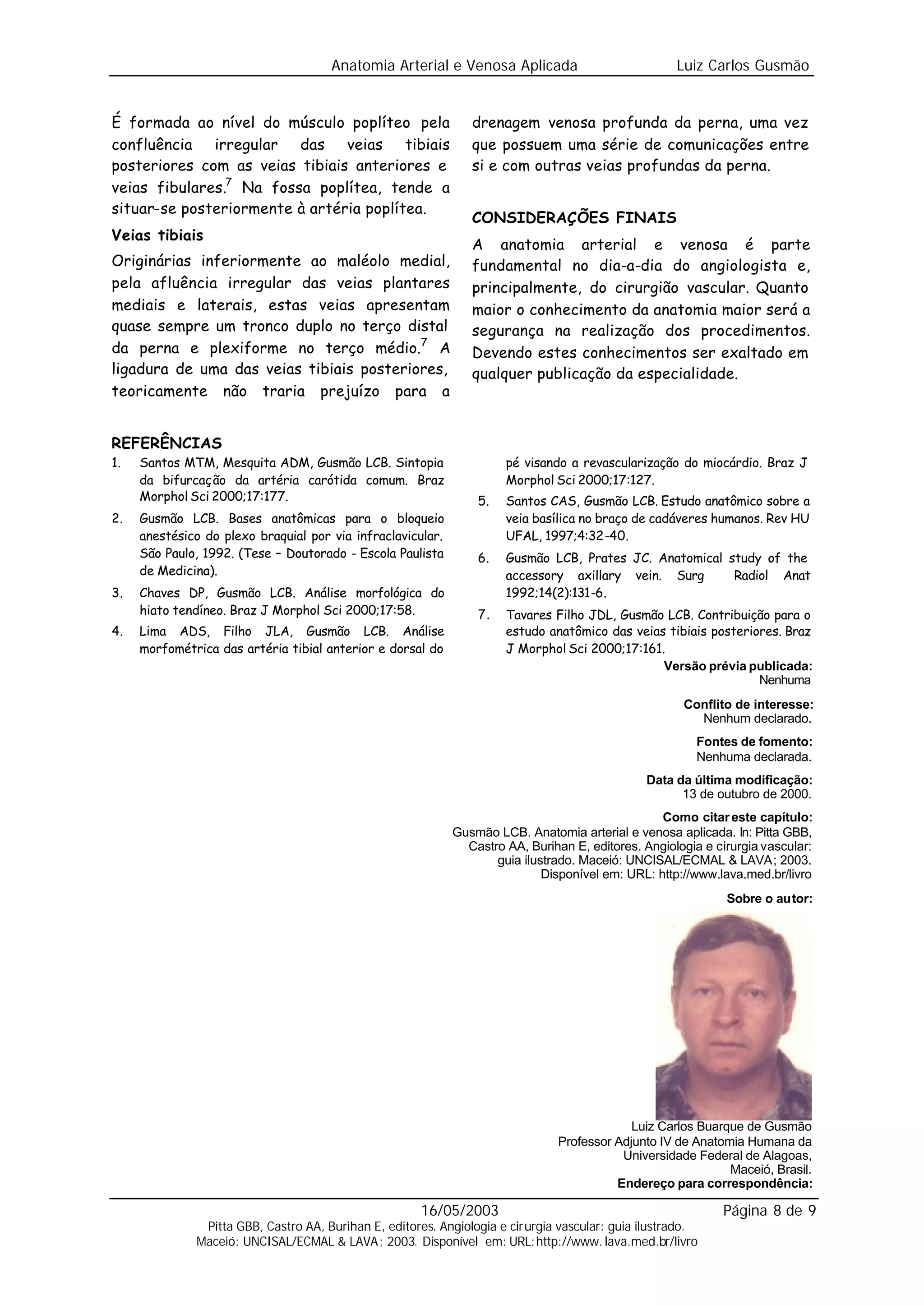 Anatomia Arterial e Venosa Aplicada                            Luiz Carlos Gusmão


É formada ao nível do músculo poplíteo pela                     drenagem venosa profunda da perna, uma vez
confluência irregular das veias tibiais                         que possuem uma série de comunicações entre
posteriores com as veias tibiais anteriores e                   si e com outras veias profundas da perna.
veias fibulares.7 Na fossa poplítea, tende a
situar-se posteriormente à artéria poplítea.
                                                                CONSIDERAÇÕES FINAIS
Veias tibiais
                                                                A anatomia arterial e venosa é parte
Originárias inferiormente ao maléolo medial,                    fundamental no dia-a-dia do angiologista e,
pela afluência irregular das veias plantares                    principalmente, do cirurgião vascular. Quanto
mediais e laterais, estas veias apresentam                      maior o conhecimento da anatomia maior será a
quase sempre um tronco duplo no terço distal                    segurança na realização dos procedimentos.
da perna e plexiforme no terço médio.7 A                        Devendo estes conhecimentos ser exaltado em
ligadura de uma das veias tibiais posteriores,                  qualquer publicação da especialidade.
teoricamente não traria prejuízo para a


REFERÊNCIAS
1.   Santos MTM, Mesquita ADM, Gusmão LCB. Sintopia                   pé visando a revascularização do miocárdio. Braz J
     da bifurcação da artéria carótida comum. Braz                    Morphol Sci 2000;17:127.
     Morphol Sci 2000;17:177.                                    5.   Santos CAS, Gusmão LCB. Estudo anatômico sobre a
2.   Gusmão LCB. Bases anatômicas para o bloqueio                     veia basílica no braço de cadáveres humanos. Rev HU
     anestésico do plexo braquial por via infraclavicular.            UFAL, 1997;4:32-40.
     São Paulo, 1992. (Tese – Doutorado - Escola Paulista        6.   Gusmão LCB, Prates JC. Anatomical study of the
     de Medicina).                                                    accessory axillary vein. Surg      Radiol Anat
3.   Chaves DP, Gusmão LCB. Análise morfológica do                    1992;14(2):131-6.
     hiato tendíneo. Braz J Morphol Sci 2000;17:58.              7.   Tavares Filho JDL, Gusmão LCB. Contribuição para o
4.   Lima ADS, Filho JLA, Gusmão LCB. Análise                         estudo anatômico das veias tibiais posteriores. Braz
     morfométrica das artéria tibial anterior e dorsal do             J Morphol Sci 2000;17:161.
                                                                                                Versão prévia publicada:
                                                                                                                 Nenhuma
                                                                                                      Conflito de interesse:
                                                                                                        Nenhum declarado.
                                                                                                         Fontes de fomento:
                                                                                                         Nenhuma declarada.
                                                                                                Data da última modificação:
                                                                                                      13 de outubro de 2000.
                                                                                                  Como citar este capítulo:
                                                             Gusmão LCB. Anatomia arterial e venosa aplicada. In: Pitta GBB,
                                                               Castro AA, Burihan E, editores. Angiologia e cirurgia vascular:
                                                                    guia ilustrado. Maceió: UNCISAL/ECMAL & LAVA; 2003.
                                                                             Disponível em: URL: http://www.lava.med.br/livro
                                                                                                              Sobre o autor:




                                                                                             Luiz Carlos Buarque de Gusmão
                                                                                Professor Adjunto IV de Anatomia Humana da
                                                                                           Universidade Federal de Alagoas,
                                                                                                              Maceió, Brasil.
                                                                                          Endereço para correspondência:

                                                      16/05/2003                                             Página 8 de 9
               Pitta GBB, Castro AA, Burihan E, editores. Angiologia e cirurgia vascular: guia ilustrado.
              Maceió: UNCISAL/ECMAL & LAVA; 2003. Disponível em: URL:http://www. lava.med.br/livro
 