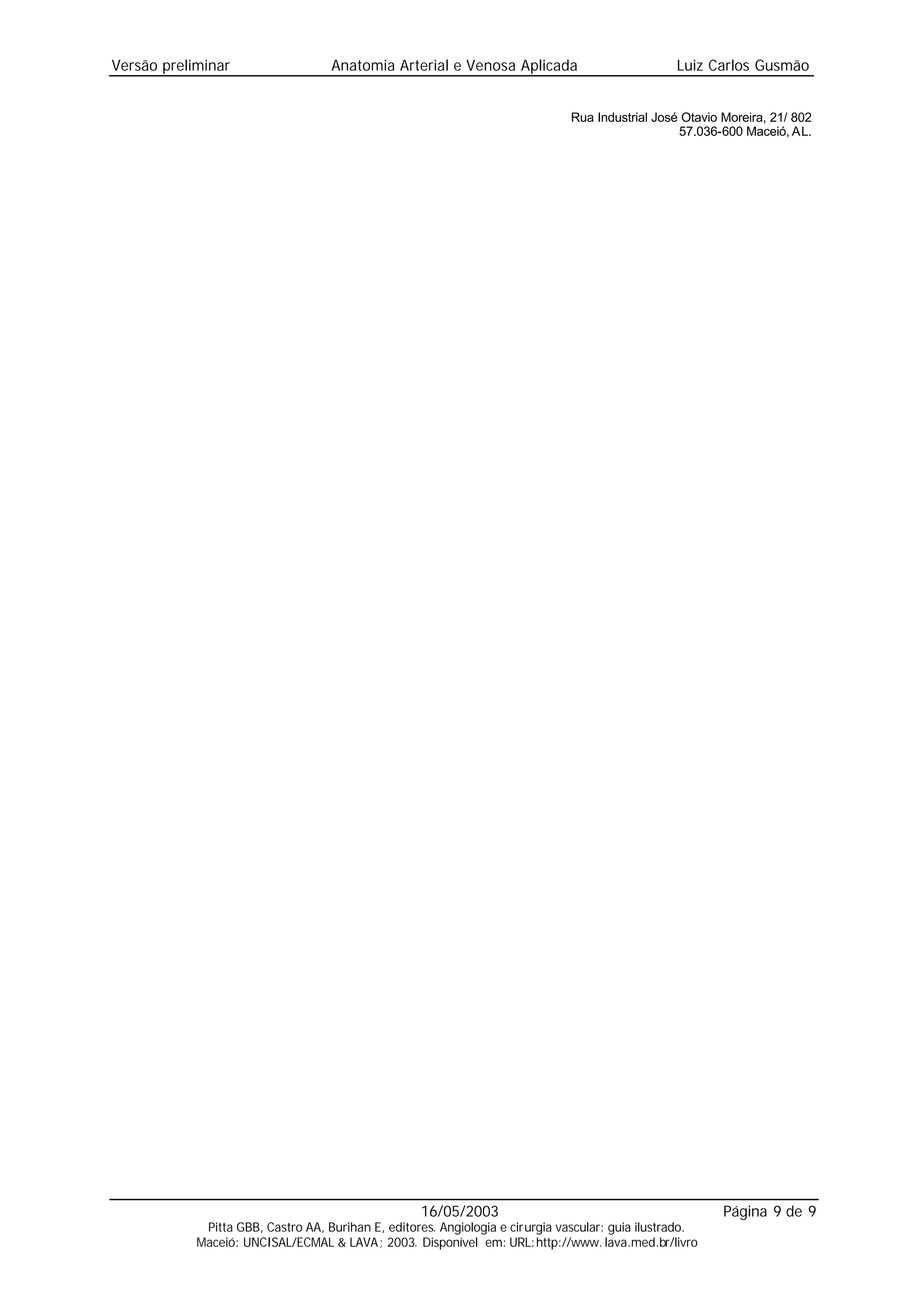 Versão preliminar                   Anatomia Arterial e Venosa Aplicada                            Luiz Carlos Gusmão


                                                                               Rua Industrial José Otavio Moreira, 21/ 802
                                                                                                  57.036-600 Maceió, AL.




                                                    16/05/2003                                            Página 9 de 9
             Pitta GBB, Castro AA, Burihan E, editores. Angiologia e cirurgia vascular: guia ilustrado.
            Maceió: UNCISAL/ECMAL & LAVA; 2003. Disponível em: URL:http://www. lava.med.br/livro
 