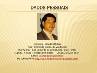 Brasileiro, casado, 3 filhas
Rua Ferdinando Ducca, 43 Vila Esther
09672-030 - São Bernardo do Campo, São Paulo - Brasil
(11) 2374-4196 (Recados com Roseli) – Cel. (11) 95257-5564
E-mail: lafunabashi@uol.com.br
My public profile: http://br.linkedin.com/in/funabashi2010
 