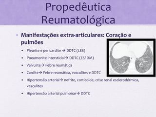 Propedêutica	
  
                    Reumatológica	
  
•  Manifestações	
  extra-­‐articulares:	
  Coração	
  e	
  
   pulmões	
  
  •  Pleurite	
  e	
  pericardite	
  à	
  DDTC	
  (LES)	
  
  •  Pneumonite	
  intersticialà	
  DDTC	
  (ES/	
  DM)	
  
  •  Valvuliteà	
  Febre	
  reumática	
  
  •  Carditeà	
  Febre	
  reumática,	
  vasculites	
  e	
  DDTC	
  
  •  Hipertensão	
  arterialà	
  nefrite,	
  corticoide,	
  crise	
  renal	
  esclerodérmica,	
  
         vasculites	
  
  •  Hipertensão	
  arterial	
  pulmonarà	
  DDTC	
  

  	
  
 