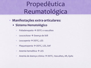 Propedêutica	
  
                      Reumatológica	
  
•  Manifestações	
  extra-­‐articulares:	
  	
  
   •  Sistema	
  Hematológico	
  
          •  Poliadenopatia	
  à	
  DDTC	
  e	
  vasculites	
  

          •  Leucocitose	
  à	
  Doença	
  de	
  Still	
  

          •  Leucopenia	
  à	
  DDTC,	
  LES	
  

          •  Plaquetopenia	
  à	
  DDTC,	
  LES,	
  SAF	
  

          •  Anemia	
  hemolítica	
  à	
  LES	
  

          •  Anemia	
  de	
  doença	
  crônica	
  à	
  DDTC,	
  Vasculites,	
  AR,	
  EpAs	
  

   	
  
   	
  
 