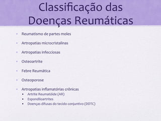Classiﬁcação	
  das	
  
         Doenças	
  Reumáticas	
  
•  Reumatismo	
  de	
  partes	
  moles	
  

•  Artropatias	
  microcristalinas	
  

•  Artropatias	
  infecciosas	
  

•  Osteoartrite	
  

•  Febre	
  Reumática	
  

•  Osteoporose	
  

•  Artropatias	
  inﬂamatórias	
  crônicas	
  
    •  Artrite	
  Reumatóide	
  (AR)	
  
    •  Espondiloartrites	
  
    •  Doenças	
  difusas	
  do	
  tecido	
  conjuntivo	
  (DDTC)	
  
 