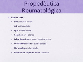 Propedêutica	
  
                     Reumatológica	
  
•  Idade	
  e	
  sexo	
  
    •  DDTC:	
  mulher	
  jovem	
  

    •  AR:	
  mulher	
  adulta	
  

    •  EpA:	
  homem	
  jovem	
  

    •  Gota:	
  homem	
  >40anos	
  

    •  Febre	
  Reumática:	
  crianças	
  e	
  adolescentes	
  

    •  Osteoartrite:	
  quarta	
  e	
  quinta	
  década	
  

    •  Fibromialgia:	
  mulher	
  adulta	
  

    •  Reumatismo	
  de	
  partes	
  moles:	
  universal	
  
 