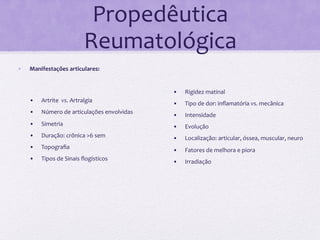Propedêutica	
  
                                          Reumatológica	
  
•      Manifestações	
  articulares:	
                         	
  
                                                               	
  
	
                                                             •      Rigidez	
  matinal	
  
       •      Artrite	
  	
  vs.	
  Artralgia	
                •      Tipo	
  de	
  dor:	
  inﬂamatória	
  vs.	
  mecânica	
  
       •      Número	
  de	
  articulações	
  envolvidas	
     •      Intensidade	
  
       •      Simetria	
                                       •      Evolução	
  
       •      Duração:	
  crônica	
  >6	
  sem	
               •      Localização:	
  articular,	
  óssea,	
  muscular,	
  neuro	
  
       •      Topograﬁa	
                                      •      Fatores	
  de	
  melhora	
  e	
  piora	
  
       •      Tipos	
  de	
  Sinais	
  ﬂogísticos	
            •      Irradiação	
  
       	
  
       	
  
       	
  
 