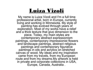 Luiza Vizoli
My name is Luiza Vizoli and I'm a full time
professional artist, born in Europe, currently
living and working in Minnesota. My style of
painting has evolved through years of
exploration. Most of my works have a relief
and a thick texture that give dimension to the
piece. Today, my main styles are
contemporary abstract expressionism
paintings, contemporary impressionist flowers
and landscape paintings, abstract religious
paintings and contemporary figurative
paintings in oils and acrylics on stretched
canvas or wood. My ideas and my inspiration
came from my travels, from my European
route and from my dreams.My artwork is held
in private and corporate collections in USA,
Europe, Canada, Australia .
 