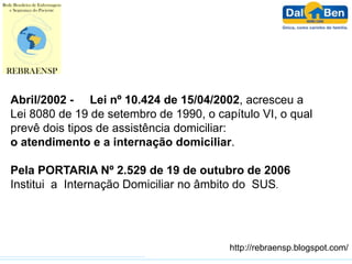 Abril/2002 - Lei nº 10.424 de 15/04/2002, acresceu a
Lei 8080 de 19 de setembro de 1990, o capítulo VI, o qual
prevê dois tipos de assistência domiciliar:
o atendimento e a internação domiciliar.

Pela PORTARIA Nº 2.529 de 19 de outubro de 2006
Institui a Internação Domiciliar no âmbito do SUS.




                                         http://rebraensp.blogspot.com/
 