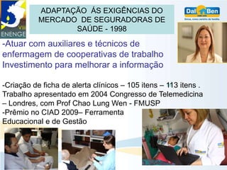 ADAPTAÇÃO ÁS EXIGÊNCIAS DO
           MERCADO DE SEGURADORAS DE
                  SAÚDE - 1998

-Atuar com auxiliares e técnicos de
enfermagem de cooperativas de trabalho
Investimento para melhorar a informação

-Criação de ficha de alerta clínicos – 105 itens – 113 itens .
Trabalho apresentado em 2004 Congresso de Telemedicina
– Londres, com Prof Chao Lung Wen - FMUSP
-Prêmio no CIAD 2009– Ferramenta
Educacional e de Gestão
 