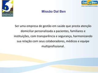 Missão Dal Ben



Ser uma empresa de gestão em saúde que presta atenção
    domiciliar personalizada a pacientes, familiares e
instituições, com transparência e segurança, harmonizando
  sua relação com seus colaboradores, médicos e equipe
                    multiprofissional.
 