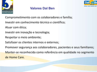 Valores Dal Ben

Comprometimento com os colaboradores e família;
Investir em conhecimento técnico e científico;
Atuar com ética;
Investir em inovação e tecnologia;
Respeitar o meio ambiente;
Satisfazer os clientes internos e externos;
Promover segurança aos colaboradores, pacientes e seus familiares;
Manter-se reconhecida como referência em qualidade no segmento
de Home Care.
 