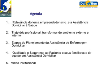Agenda

1.   Relevância do tema empreendedorismo e a Assistência
     Domiciliar à Saúde

2.   Trajetória profissional, transformando ambiente externo e
     interno

3.   Etapas do Planejamento da Assistência de Enfermagem
     Domiciliar

4.   Qualidade e Segurança ao Paciente e seus familiares e da
     equipe em Assistência Domiciliar

5. Vídeo institucional
 