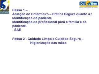 Passo 1 –
Atuação do Enfermeiro – Prática Segura quanto a :
Identificação do paciente
Identificação do profissional para a família e ao
paciente.
- SAE

Passo 2 - Cuidado Limpo e Cuidado Seguro –
           Higienização das mãos
 